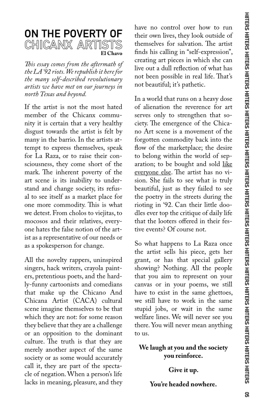 ON THE POVERTY OF
CHICANX ARTISTS

EIChavo

“This essay comes from the aftermath of
the LA'92 riots, We republish it here for
the many self-described revolutionary
artists we have met on our journeys in
north Texas and beyond.

If the artist is not the most hated
member of the Chicanx commu-
nity itis certain that a very healthy
disgust towards the artist is felt by
many in the barrio, In the artists at-
‘tempt to express themselves, speak
for La Raza, or to raise their con-
sciousness, they come short of the
mark, The inherent poverty of the
art scene is its inability to under-
stand and change society, its refs-
al to see itself as a market place for

 

 

mocosos and their relatives, every-
‘one hates the false notion of the art-

istas a representative of our needs or
as a spokesperson for change.

All the novelty rappers, uninspired
singers, hack writers, crayola paint-
crs, pretentious poets, and the hard
ly-funny cartoonists and comedians
that make up the Chicano And
Chicana Artist (CACA) cultural
scene imagine themselves to be that
which they are not: for some reason
they believe that they are a challenge
‘or an opposition to the dominant
culture, The truth is that they are
merely another aspect of the same
society or as some would accurately
call it, they are part of the specta~
cle of negation. When a person's life
lacks in meaning, pleasure, and they

 

have no control over how to run
their own lives, they look outside of
themselves for salvation. The artist
finds his calling in “self-expression”,
creating art pieces in which she can
live out a dull reflection of what has
not been possible in real life. That's
not beautiful it’s pathetic.

In aworld that runs on a heavy dose
of alienation the reverence for art
serves only to strengthen that so-
ciety. The emergence of the Chica~
no Art scene is a movement of the
forgotten commodity back into the
flow of the marketplace; the desire
to belong within the world of sep-
aration; to be bought and sold
‘everyone else. The artist has no vi-
sion, She fails to see what is truly
beautiful, just as they failed to see
the poetry in the streets during the
rioting in ‘92. Can their little doo-
les ever top the critique of daily life
that the looters offered in their fes-
tive events? OF course not.

 

 

So what happens to La Raza once
the artist sells his piece, gets her
grant, or has that special gallery
showing? Nothing. All the people
that you aim to represent on your
canvas or in your poems, we still
have to exist in the same ghettoes,
wwe still have to work in the same
stupid jobs, or wait in the same
‘welfare lines. We will never see you
there, You will never mean anything
tous.

We laugh at you and the society
you reinforce.

Give it up.

‘You're headed nowhere.

‘SUSLBH SUBLBH SUSLBH SYBL6H SULBH SUBL6H SULBH SU3ISH SULBH SUBLGH SURLSH SUBLGH SURLSH SUBLGH SULBH SUBLGH SUBISH SUSLBH SULSH

*
